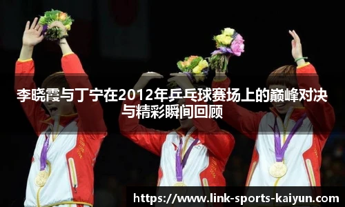 李晓霞与丁宁在2012年乒乓球赛场上的巅峰对决与精彩瞬间回顾